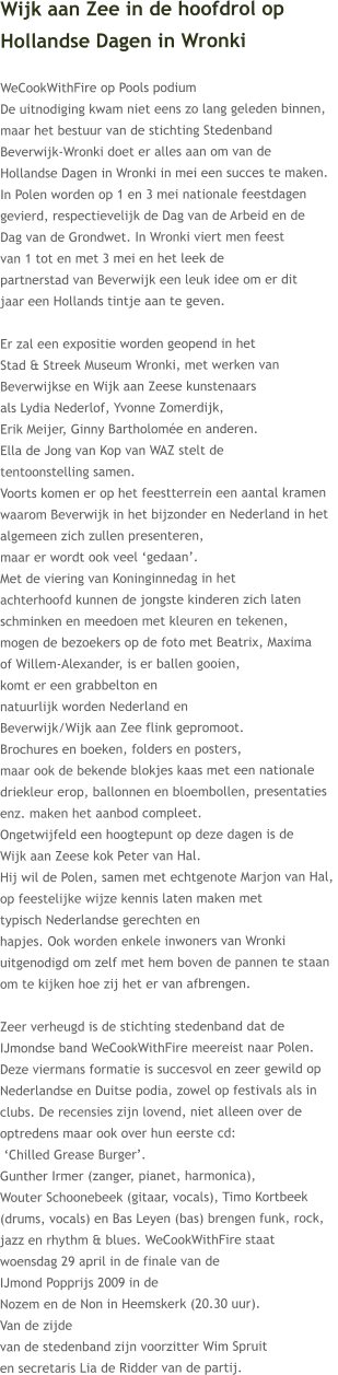 Wijk aan Zee in de hoofdrol op  Hollandse Dagen in Wronki  WeCookWithFire op Pools podium  De uitnodiging kwam niet eens zo lang geleden binnen,  maar het bestuur van de stichting Stedenband  Beverwijk-Wronki doet er alles aan om van de  Hollandse Dagen in Wronki in mei een succes te maken. In Polen worden op 1 en 3 mei nationale feestdagen  gevierd, respectievelijk de Dag van de Arbeid en de  Dag van de Grondwet. In Wronki viert men feest  van 1 tot en met 3 mei en het leek de  partnerstad van Beverwijk een leuk idee om er dit  jaar een Hollands tintje aan te geven.  Er zal een expositie worden geopend in het  Stad & Streek Museum Wronki, met werken van  Beverwijkse en Wijk aan Zeese kunstenaars  als Lydia Nederlof, Yvonne Zomerdijk,  Erik Meijer, Ginny Bartholomée en anderen.  Ella de Jong van Kop van WAZ stelt de  tentoonstelling samen. Voorts komen er op het feestterrein een aantal kramen  waarom Beverwijk in het bijzonder en Nederland in het  algemeen zich zullen presenteren,  maar er wordt ook veel ‘gedaan’.  Met de viering van Koninginnedag in het  achterhoofd kunnen de jongste kinderen zich laten  schminken en meedoen met kleuren en tekenen,  mogen de bezoekers op de foto met Beatrix, Maxima  of Willem-Alexander, is er ballen gooien,  komt er een grabbelton en  natuurlijk worden Nederland en  Beverwijk/Wijk aan Zee flink gepromoot.  Brochures en boeken, folders en posters,  maar ook de bekende blokjes kaas met een nationale  driekleur erop, ballonnen en bloembollen, presentaties  enz. maken het aanbod compleet.  Ongetwijfeld een hoogtepunt op deze dagen is de  Wijk aan Zeese kok Peter van Hal.  Hij wil de Polen, samen met echtgenote Marjon van Hal,  op feestelijke wijze kennis laten maken met  typisch Nederlandse gerechten en  hapjes. Ook worden enkele inwoners van Wronki  uitgenodigd om zelf met hem boven de pannen te staan  om te kijken hoe zij het er van afbrengen.  Zeer verheugd is de stichting stedenband dat de  IJmondse band WeCookWithFire meereist naar Polen.  Deze viermans formatie is succesvol en zeer gewild op  Nederlandse en Duitse podia, zowel op festivals als in  clubs. De recensies zijn lovend, niet alleen over de  optredens maar ook over hun eerste cd:  ‘Chilled Grease Burger’.  Gunther Irmer (zanger, pianet, harmonica),  Wouter Schoonebeek (gitaar, vocals), Timo Kortbeek  (drums, vocals) en Bas Leyen (bas) brengen funk, rock,  jazz en rhythm & blues. WeCookWithFire staat  woensdag 29 april in de finale van de  IJmond Popprijs 2009 in de  Nozem en de Non in Heemskerk (20.30 uur).  Van de zijde  van de stedenband zijn voorzitter Wim Spruit  en secretaris Lia de Ridder van de partij.